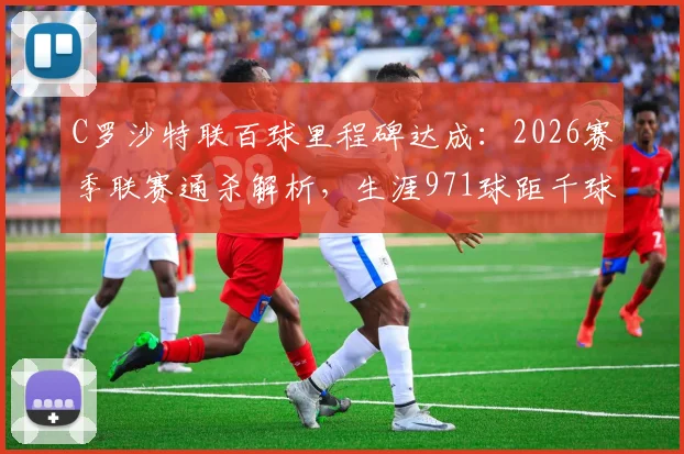 C罗沙特联百球里程碑达成:2026赛季联赛通杀解析,生涯971球距千球还有几场?