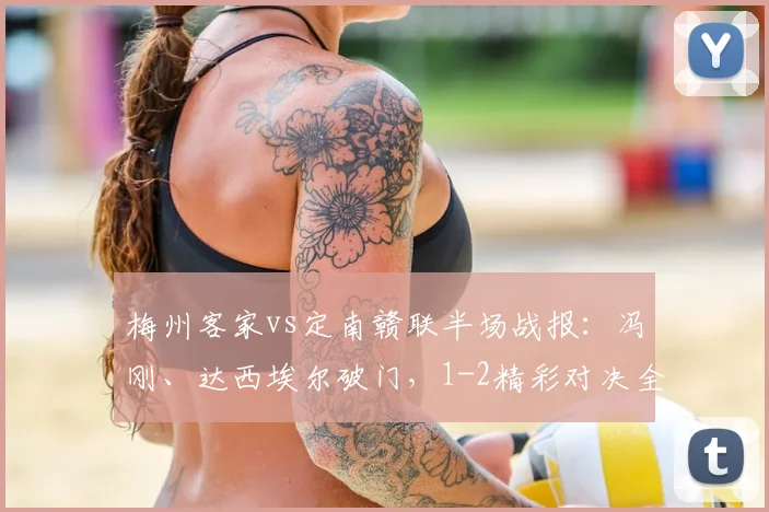 梅州客家vs定南赣联半场战报:冯刚、达西埃尔破门,1-2精彩对决全解析