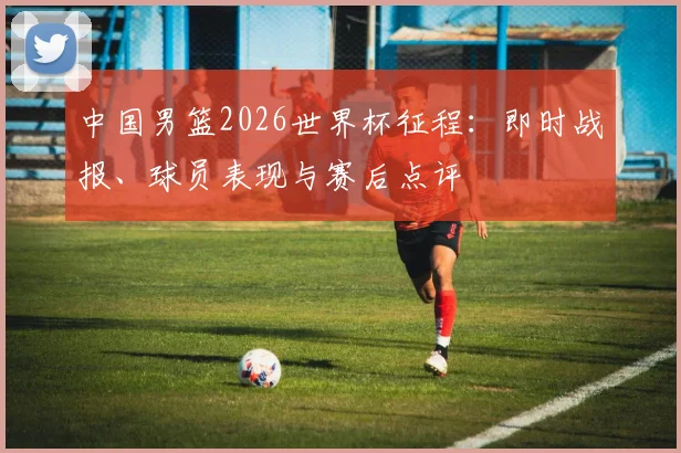 中国男篮2026世界杯征程：即时战报、球员表现与赛后点评