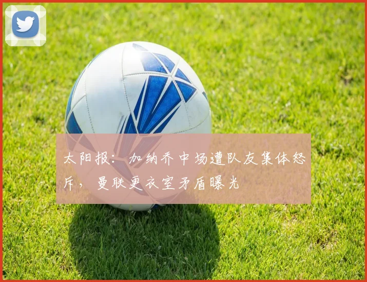 太阳报:加纳乔中场遭队友集体怒斥,曼联更衣室矛盾曝光