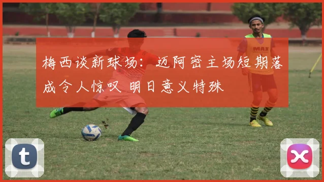 梅西谈新球场：迈阿密主场短期落成令人惊叹 明日意义特殊