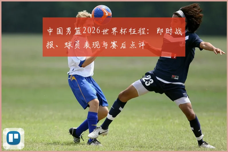 中国男篮2026世界杯征程：即时战报、球员表现与赛后点评