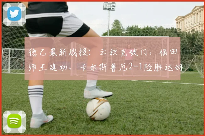 德乙最新战报：云积克破门，福田师王建功，卡尔斯鲁厄2-1险胜达姆施塔特全解析