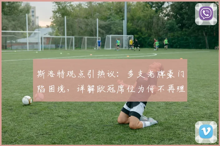 斯洛特观点引热议:多支老牌豪门陷困境,详解欧冠席位为何不再理所当然